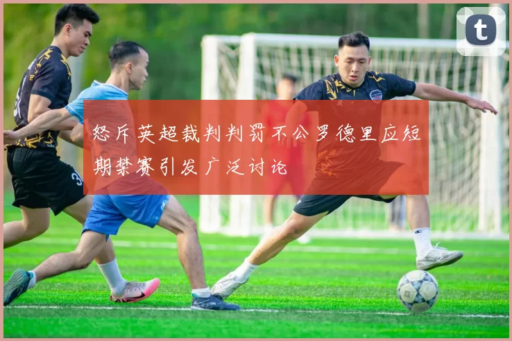 怒斥英超裁判判罚不公罗德里应短期禁赛引发广泛讨论