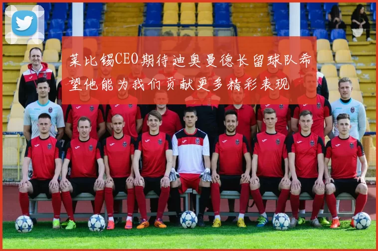 莱比锡CEO期待迪奥曼德长留球队希望他能为我们贡献更多精彩表现