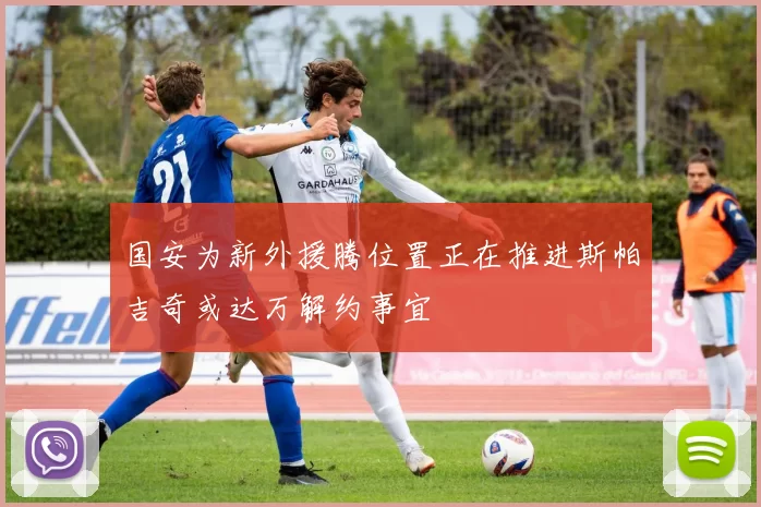 国安为新外援腾位置正在推进斯帕吉奇或达万解约事宜