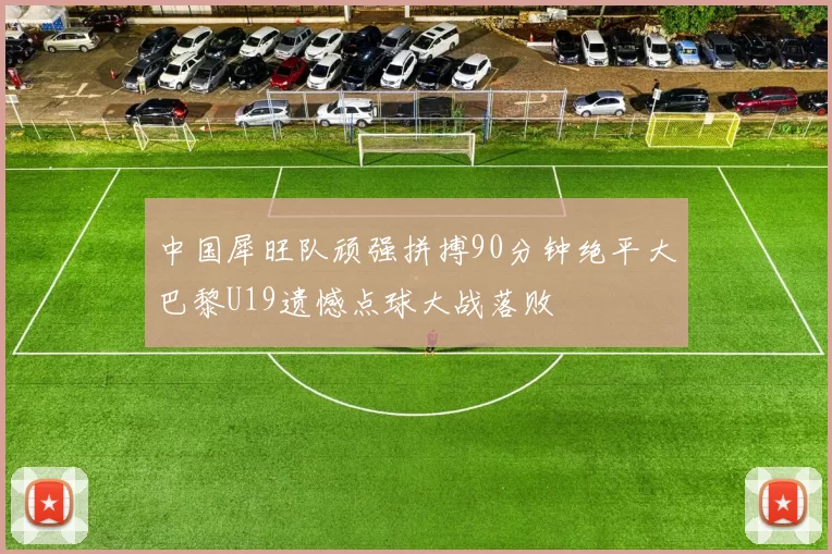 中国犀旺队顽强拼搏90分钟绝平大巴黎U19遗憾点球大战落败