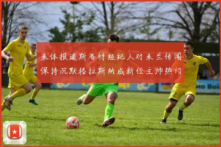 米体报道斯洛特经纪人对米兰传闻保持沉默格拉斯纳成新任主帅热门人选