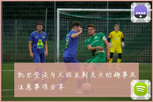 凯尔登谈与文班互剃光头的趣事及注意事项分享