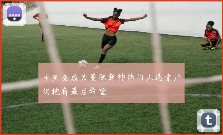 卡里克成为曼联新帅热门人选索帅仍抱有最后希望