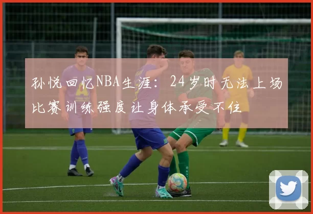 孙悦回忆NBA生涯：24岁时无法上场比赛训练强度让身体承受不住